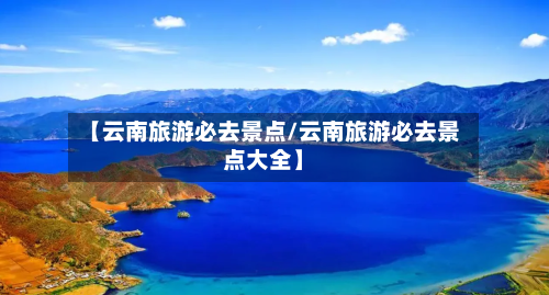 【云南旅游必去景点/云南旅游必去景点大全】