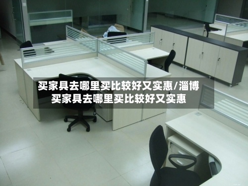 买家具去哪里买比较好又实惠/淄博买家具去哪里买比较好又实惠