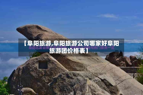 【阜阳旅游,阜阳旅游公司哪家好阜阳旅游团价格表】