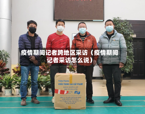 疫情期间记者跨地区采访（疫情期间记者采访怎么说）