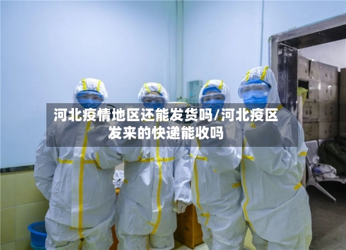 河北疫情地区还能发货吗/河北疫区发来的快递能收吗