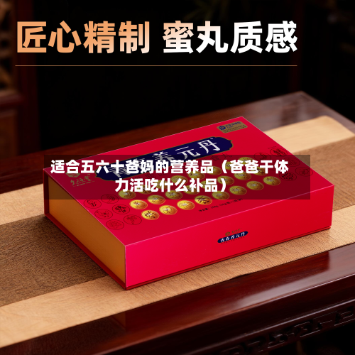适合五六十爸妈的营养品（爸爸干体力活吃什么补品）
