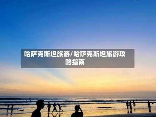 哈萨克斯坦旅游/哈萨克斯坦旅游攻略指南-第1张图片