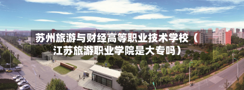 苏州旅游与财经高等职业技术学校（江苏旅游职业学院是大专吗）