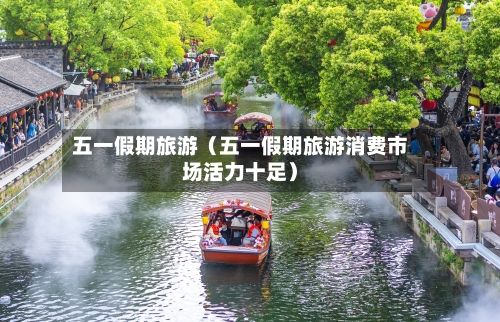 五一假期旅游(五一假期旅游消费市场活力十足)-第1张图片
