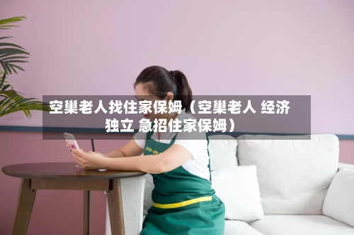 空巢老人找住家保姆（空巢老人 经济独立 急招住家保姆）