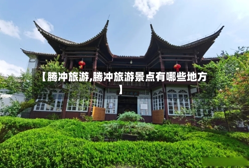 【腾冲旅游,腾冲旅游景点有哪些地方】-第1张图片