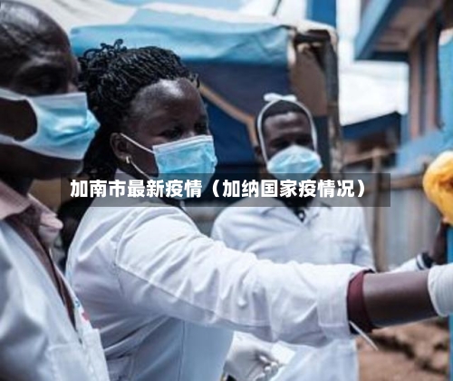 加南市最新疫情(加纳国家疫情况)-第1张图片