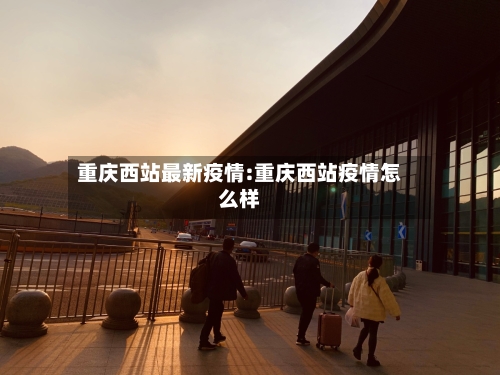 重庆西站最新疫情:重庆西站疫情怎么样-第1张图片