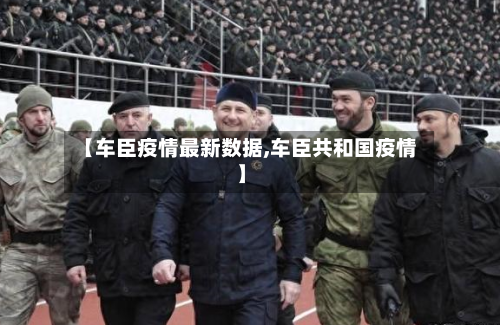 【车臣疫情最新数据,车臣共和国疫情】