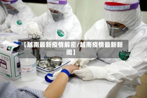 【越南最新疫情解密/越南疫情最新新闻】