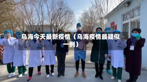 乌海今天最新疫情(乌海疫情最疑似一例)-第1张图片