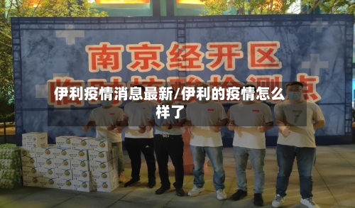 伊利疫情消息最新/伊利的疫情怎么样了-第1张图片