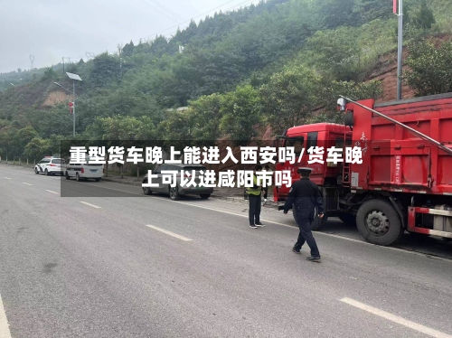 重型货车晚上能进入西安吗/货车晚上可以进咸阳市吗-第1张图片