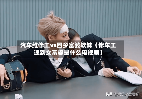 汽车维修工vs回乡富婆软妹(修车工遇到女富婆是什么电视剧)-第1张图片