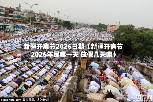 新疆开斋节2026日期(新疆开斋节2026年是哪一天 放假几天啊)-第1张图片