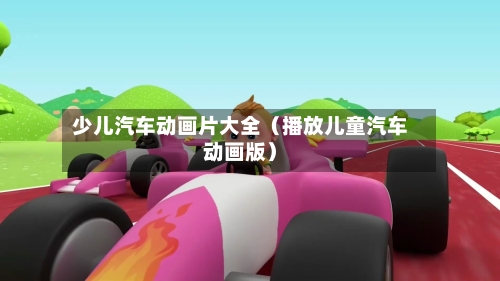 少儿汽车动画片大全(播放儿童汽车动画版)-第1张图片