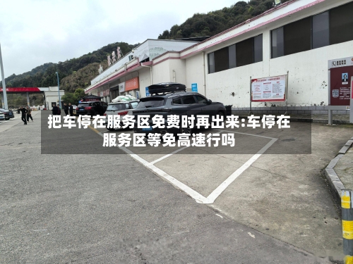 把车停在服务区免费时再出来:车停在服务区等免高速行吗-第1张图片