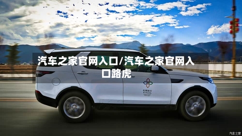 汽车之家官网入口/汽车之家官网入口路虎-第1张图片
