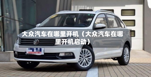 大众汽车在哪里开机(大众汽车在哪里开机启动)-第1张图片