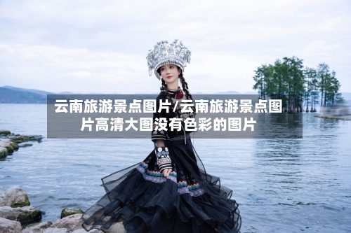 云南旅游景点图片/云南旅游景点图片高清大图没有色彩的图片-第1张图片